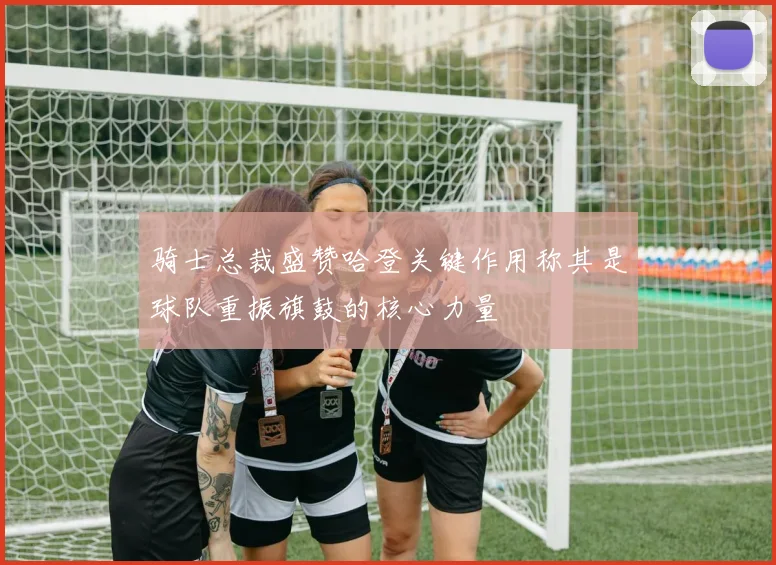 骑士总裁盛赞哈登关键作用称其是球队重振旗鼓的核心力量