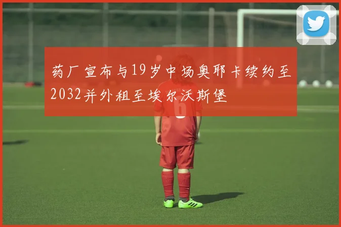 药厂宣布与19岁中场奥耶卡续约至2032并外租至埃尔沃斯堡