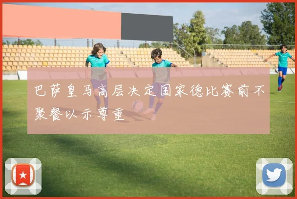 巴萨皇马高层决定国家德比赛前不聚餐以示尊重