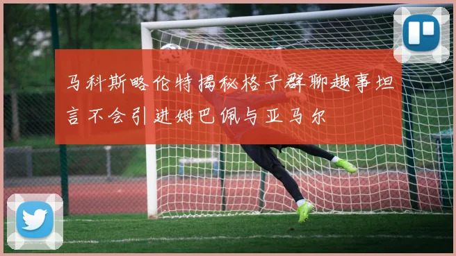 马科斯略伦特揭秘格子群聊趣事坦言不会引进姆巴佩与亚马尔