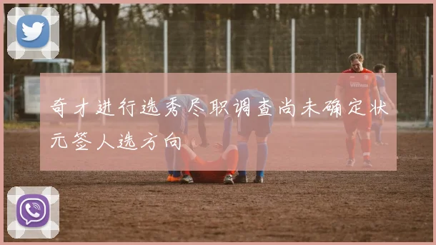 奇才进行选秀尽职调查尚未确定状元签人选方向