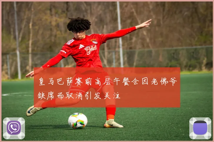 皇马巴萨赛前高层午餐会因老佛爷缺席而取消引发关注