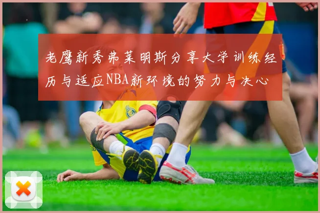 老鹰新秀弗莱明斯分享大学训练经历与适应NBA新环境的努力与决心