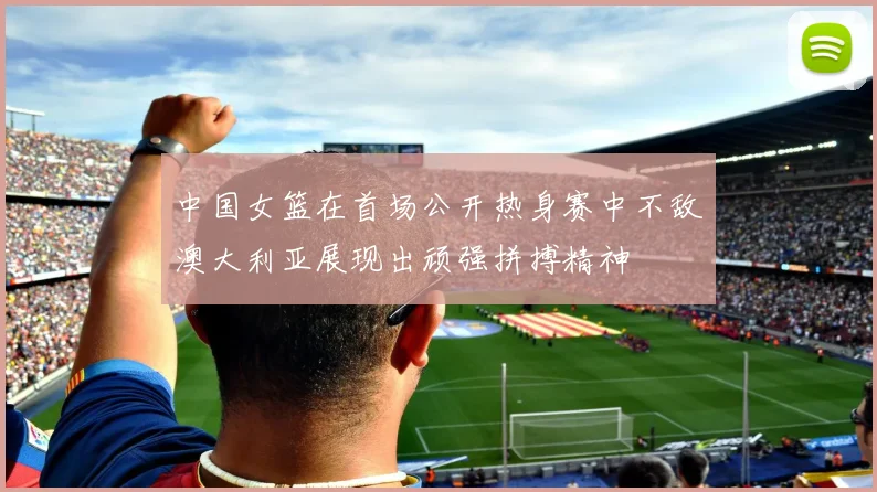 中国女篮在首场公开热身赛中不敌澳大利亚展现出顽强拼搏精神