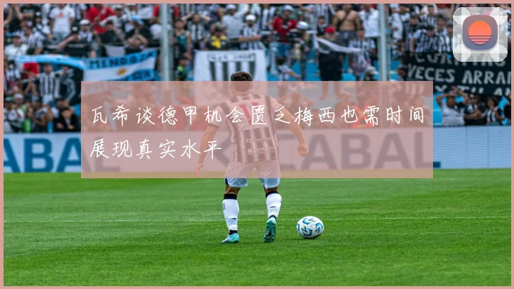 瓦希谈德甲机会匮乏梅西也需时间展现真实水平