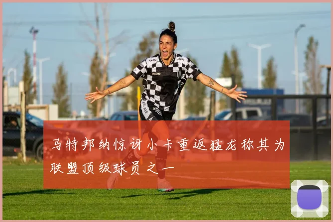 马特邦纳惊讶小卡重返猛龙称其为联盟顶级球员之一