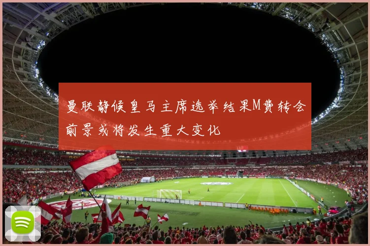 曼联静候皇马主席选举结果M费转会前景或将发生重大变化