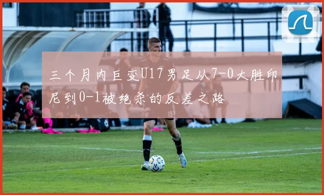 三个月内巨变U17男足从7-0大胜印尼到0-1被绝杀的反差之路