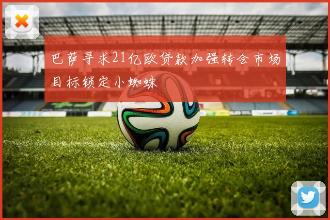 巴萨寻求21亿欧贷款加强转会市场目标锁定小蜘蛛