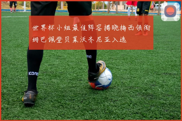 世界杯小组最佳阵容揭晓梅西领衔姆巴佩登贝莱沃齐尼亚入选