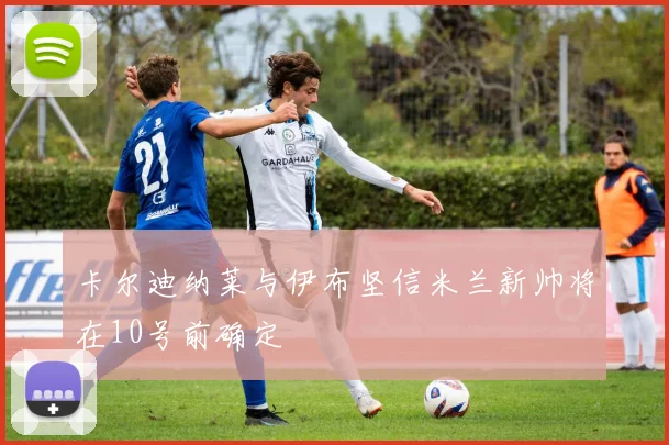 卡尔迪纳莱与伊布坚信米兰新帅将在10号前确定